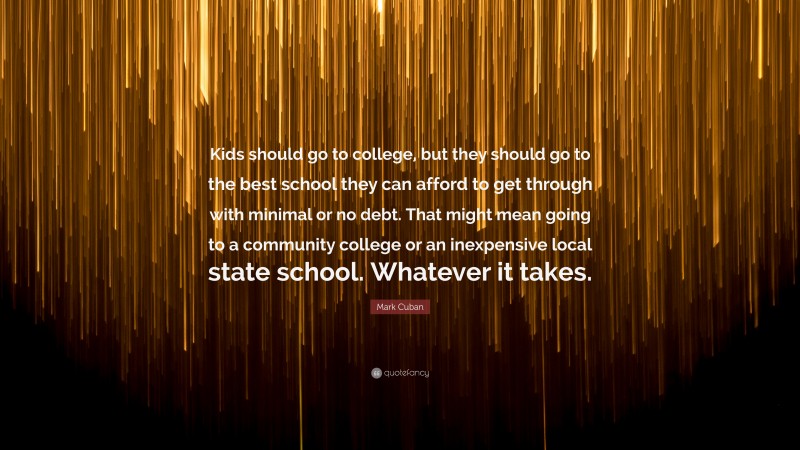 Mark Cuban Quote: “Kids should go to college, but they should go to the best school they can afford to get through with minimal or no debt. That might mean going to a community college or an inexpensive local state school. Whatever it takes.”