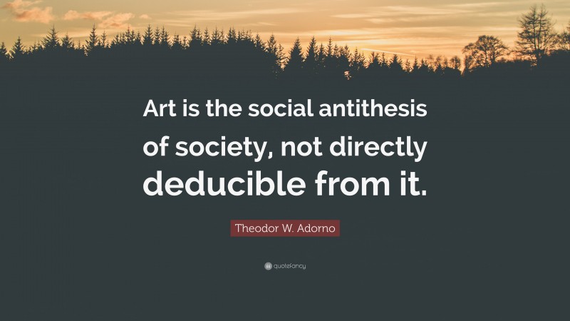 Theodor W. Adorno Quote: “Art is the social antithesis of society, not directly deducible from it.”