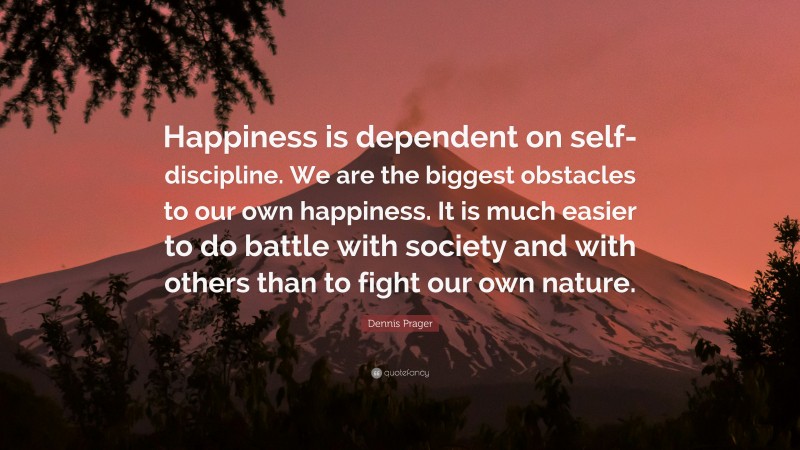 Dennis Prager Quote: “Happiness is dependent on self-discipline. We are the biggest obstacles to our own happiness. It is much easier to do battle with society and with others than to fight our own nature.”
