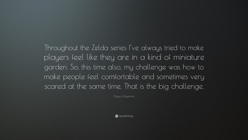 Shigeru Miyamoto Quote: “Throughout the Zelda series I’ve always tried to make players feel like they are in a kind of miniature garden. So, this time also, my challenge was how to make people feel comfortable and sometimes very scared at the same time. That is the big challenge.”