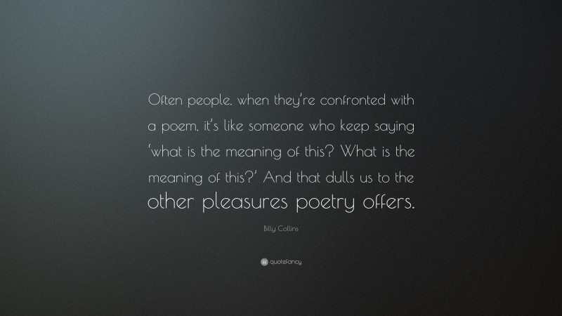Billy Collins Quote: “Often people, when they’re confronted with a poem, it’s like someone who keep saying ‘what is the meaning of this? What is the meaning of this?’ And that dulls us to the other pleasures poetry offers.”