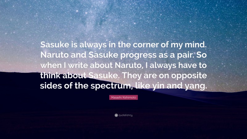Masashi Kishimoto Quote: “Sasuke is always in the corner of my mind. Naruto and Sasuke progress as a pair. So when I write about Naruto, I always have to think about Sasuke. They are on opposite sides of the spectrum, like yin and yang.”