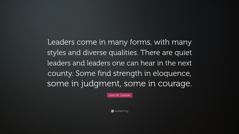 John W. Gardner Quote: “Leaders come in many forms, with many styles and diverse qualities. There are quiet leaders and leaders one can hear in the next county. Some find strength in eloquence, some in judgment, some in courage.”