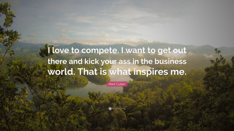 Mark Cuban Quote: “I love to compete. I want to get out there and kick your ass in the business world. That is what inspires me.”