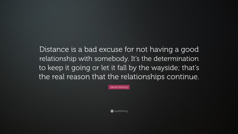 James McAvoy Quote: “Distance is a bad excuse for not having a good relationship with somebody. It’s the determination to keep it going or let it fall by the wayside; that’s the real reason that the relationships continue.”
