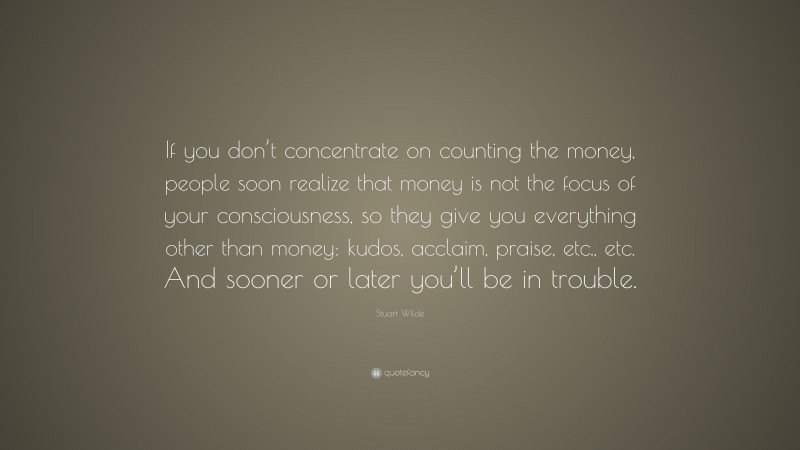 Stuart Wilde Quote: “If you don’t concentrate on counting the money, people soon realize that money is not the focus of your consciousness, so they give you everything other than money: kudos, acclaim, praise, etc., etc. And sooner or later you’ll be in trouble.”