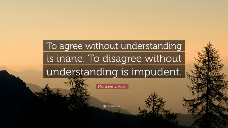 Mortimer J. Adler Quote: “To agree without understanding is inane. To disagree without understanding is impudent.”