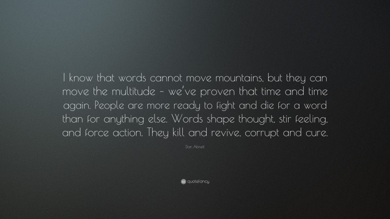 Dan Abnett Quote: “I know that words cannot move mountains, but they can move the multitude – we’ve proven that time and time again. People are more ready to fight and die for a word than for anything else. Words shape thought, stir feeling, and force action. They kill and revive, corrupt and cure.”