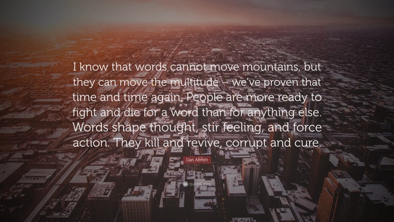 Dan Abnett Quote: “I know that words cannot move mountains, but they can move the multitude – we’ve proven that time and time again. People are more ready to fight and die for a word than for anything else. Words shape thought, stir feeling, and force action. They kill and revive, corrupt and cure.”