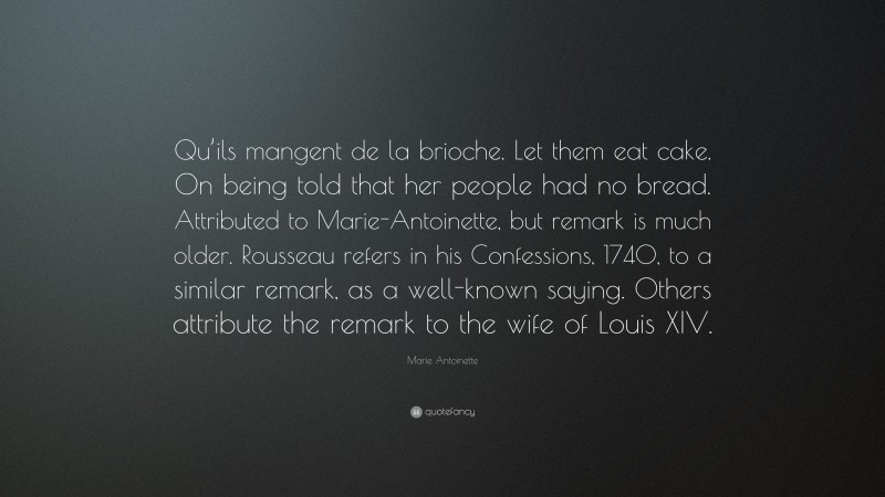 Marie Antoinette Quote: “Qu’ils mangent de la brioche. Let them eat cake. On being told that her people had no bread. Attributed to Marie-Antoinette, but remark is much older. Rousseau refers in his Confessions, 1740, to a similar remark, as a well-known saying. Others attribute the remark to the wife of Louis XIV.”