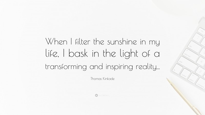 Thomas Kinkade Quote: “When I filter the sunshine in my life, I bask in the light of a transforming and inspiring reality...”