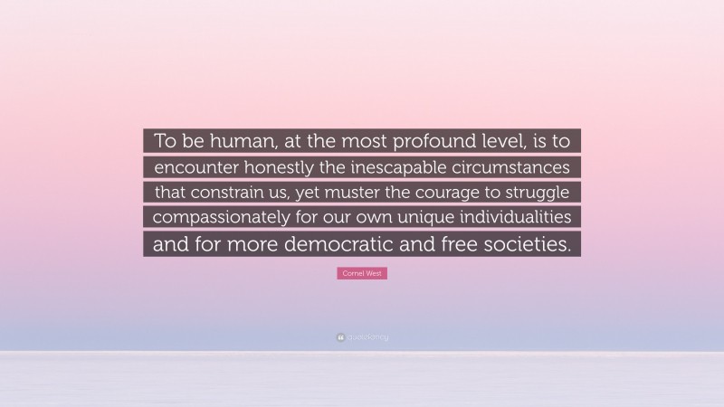 Cornel West Quote: “To be human, at the most profound level, is to encounter honestly the inescapable circumstances that constrain us, yet muster the courage to struggle compassionately for our own unique individualities and for more democratic and free societies.”
