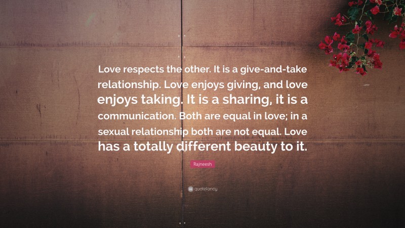 Rajneesh Quote: “Love respects the other. It is a give-and-take relationship. Love enjoys giving, and love enjoys taking. It is a sharing, it is a communication. Both are equal in love; in a sexual relationship both are not equal. Love has a totally different beauty to it.”