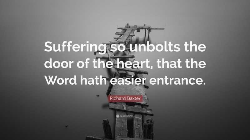 Richard Baxter Quote: “Suffering so unbolts the door of the heart, that the Word hath easier entrance.”