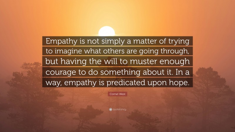 Cornel West Quote: “Empathy is not simply a matter of trying to imagine what others are going through, but having the will to muster enough courage to do something about it. In a way, empathy is predicated upon hope.”