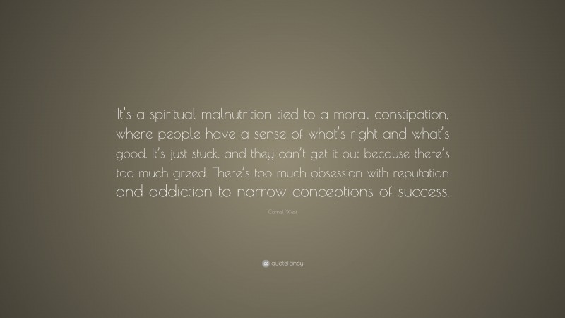 Cornel West Quote: “It’s a spiritual malnutrition tied to a moral constipation, where people have a sense of what’s right and what’s good. It’s just stuck, and they can’t get it out because there’s too much greed. There’s too much obsession with reputation and addiction to narrow conceptions of success.”