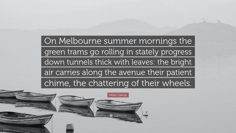 Helen Garner Quote: “On Melbourne summer mornings the green trams go rolling in stately progress down tunnels thick with leaves: the bright air carries along the avenue their patient chime, the chattering of their wheels.”