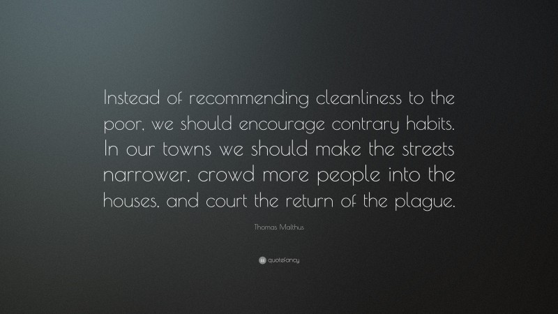 Thomas Malthus Quote: “Instead of recommending cleanliness to the poor, we should encourage contrary habits. In our towns we should make the streets narrower, crowd more people into the houses, and court the return of the plague.”