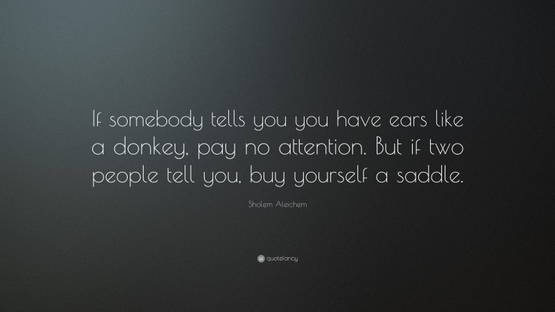 Sholem Aleichem Quote: “If somebody tells you you have ears like a donkey, pay no attention. But if two people tell you, buy yourself a saddle.”