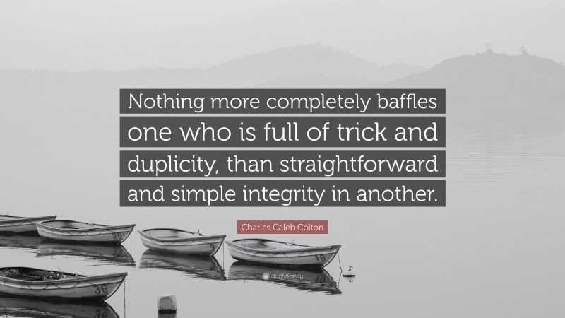 Charles Caleb Colton Quote: “Nothing more completely baffles one who is full of trick and duplicity, than straightforward and simple integrity in another.”