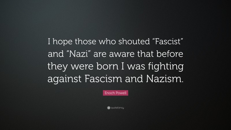 Enoch Powell Quote: “I hope those who shouted “Fascist” and “Nazi” are aware that before they were born I was fighting against Fascism and Nazism.”
