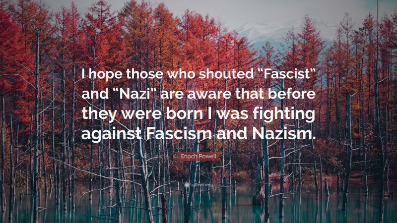 Enoch Powell Quote: “I hope those who shouted “Fascist” and “Nazi” are aware that before they were born I was fighting against Fascism and Nazism.”