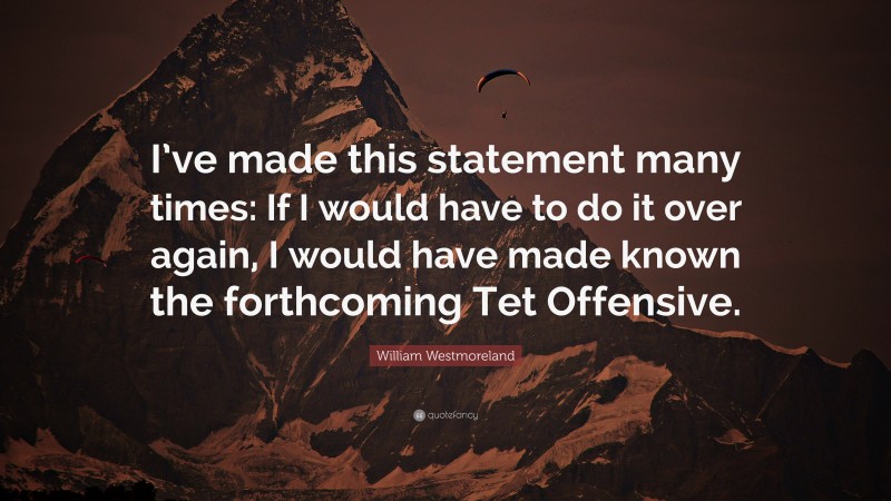 William Westmoreland Quote: “I’ve made this statement many times: If I would have to do it over again, I would have made known the forthcoming Tet Offensive.”