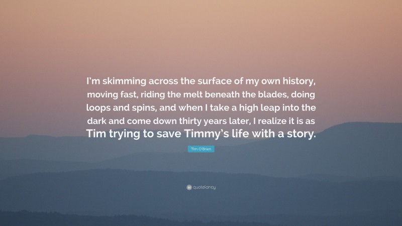 Tim O'Brien Quote: “I’m skimming across the surface of my own history, moving fast, riding the melt beneath the blades, doing loops and spins, and when I take a high leap into the dark and come down thirty years later, I realize it is as Tim trying to save Timmy’s life with a story.”