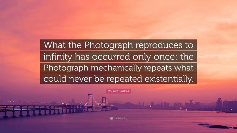 Roland Barthes Quote: “What the Photograph reproduces to infinity has occurred only once: the Photograph mechanically repeats what could never be repeated existentially.”
