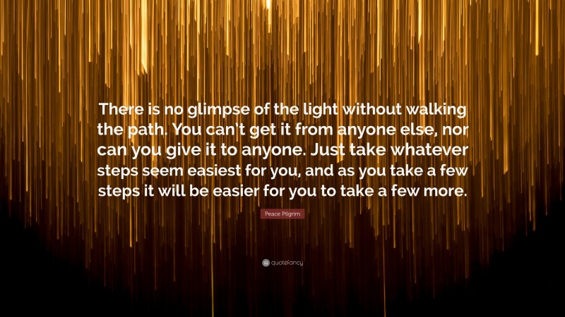 Peace Pilgrim Quote: “There is no glimpse of the light without walking the path. You can’t get it from anyone else, nor can you give it to anyone. Just take whatever steps seem easiest for you, and as you take a few steps it will be easier for you to take a few more.”