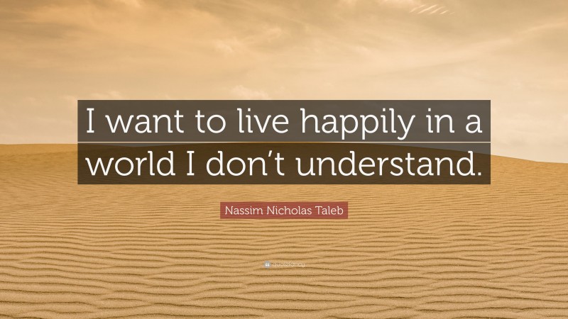 Nassim Nicholas Taleb Quote: “I want to live happily in a world I don’t understand.”