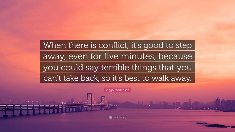 Viggo Mortensen Quote: “When there is conflict, it’s good to step away, even for five minutes, because you could say terrible things that you can’t take back, so it’s best to walk away.”