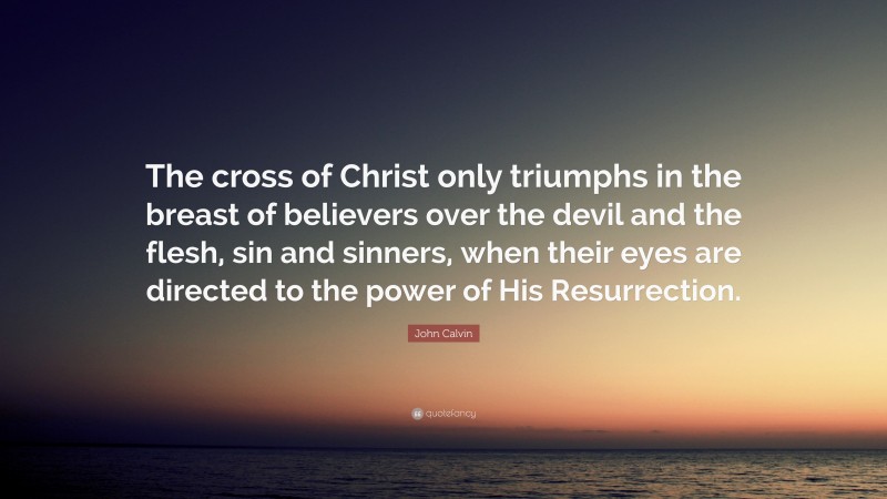 John Calvin Quote: “The cross of Christ only triumphs in the breast of believers over the devil and the flesh, sin and sinners, when their eyes are directed to the power of His Resurrection.”