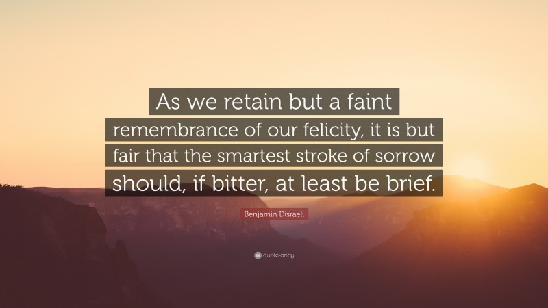Benjamin Disraeli Quote: “As we retain but a faint remembrance of our felicity, it is but fair that the smartest stroke of sorrow should, if bitter, at least be brief.”