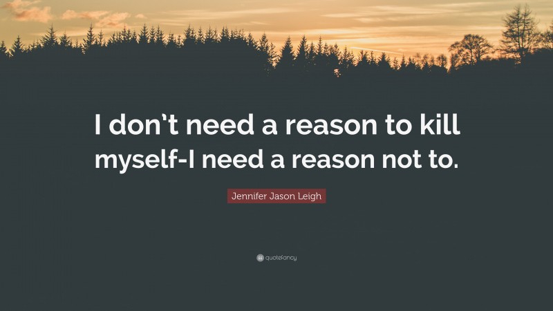 Jennifer Jason Leigh Quote: “I don’t need a reason to kill myself-I need a reason not to.”