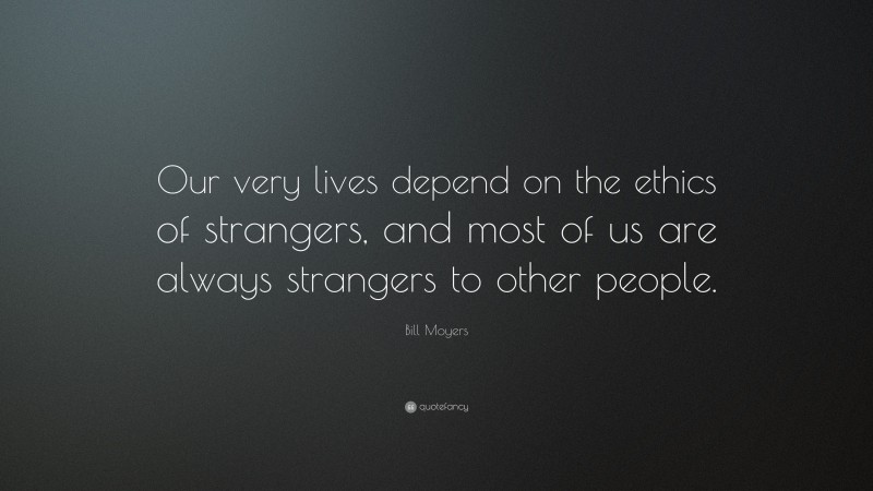Bill Moyers Quote: “Our very lives depend on the ethics of strangers, and most of us are always strangers to other people.”