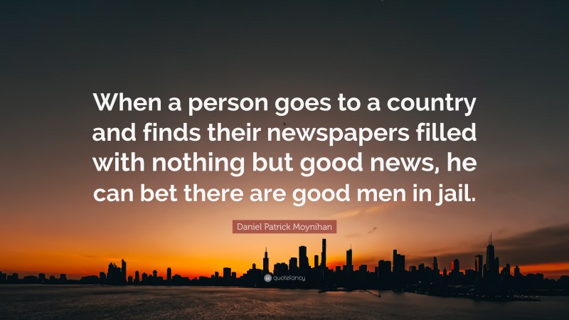 Daniel Patrick Moynihan Quote: “When a person goes to a country and finds their newspapers filled with nothing but good news, he can bet there are good men in jail.”