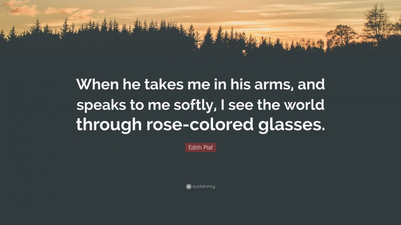 Edith Piaf Quote: “When he takes me in his arms, and speaks to me softly, I see the world through rose-colored glasses.”