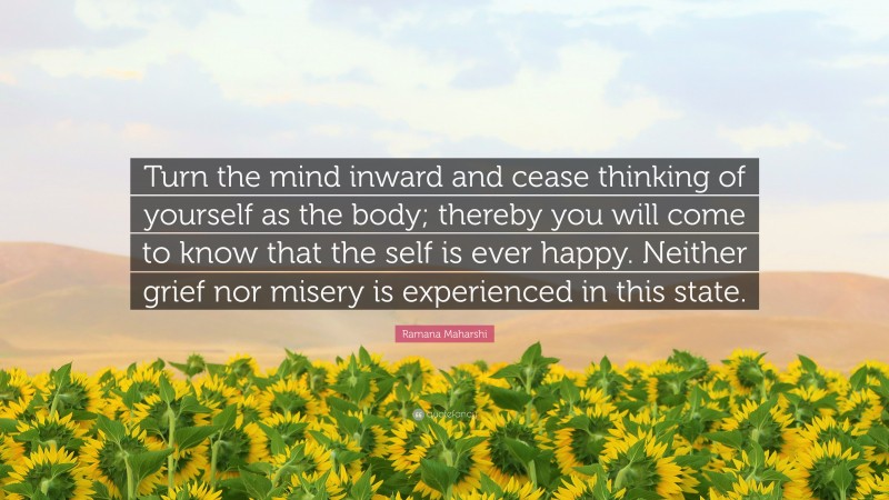 Ramana Maharshi Quote: “Turn the mind inward and cease thinking of yourself as the body; thereby you will come to know that the self is ever happy. Neither grief nor misery is experienced in this state.”
