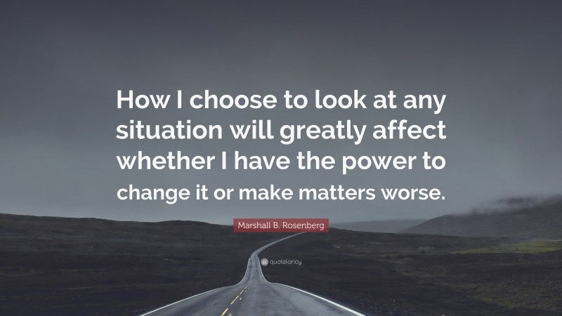 Marshall B. Rosenberg Quote: “How I choose to look at any situation will greatly affect whether I have the power to change it or make matters worse.”