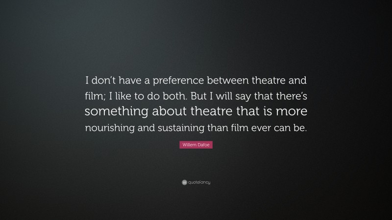 Willem Dafoe Quote: “I don’t have a preference between theatre and film; I like to do both. But I will say that there’s something about theatre that is more nourishing and sustaining than film ever can be.”