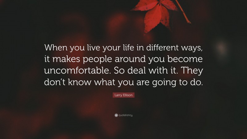 Larry Ellison Quote: “When you live your life in different ways, it makes people around you become uncomfortable. So deal with it. They don’t know what you are going to do.”