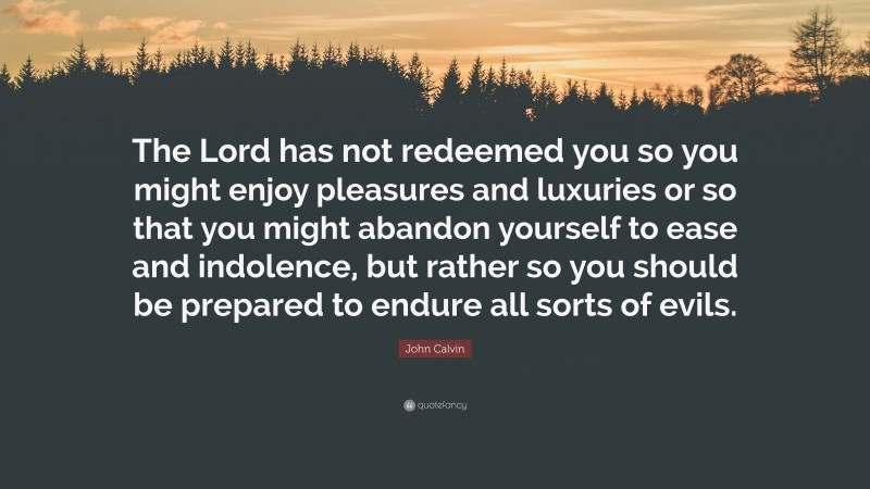 John Calvin Quote: “The Lord has not redeemed you so you might enjoy pleasures and luxuries or so that you might abandon yourself to ease and indolence, but rather so you should be prepared to endure all sorts of evils.”