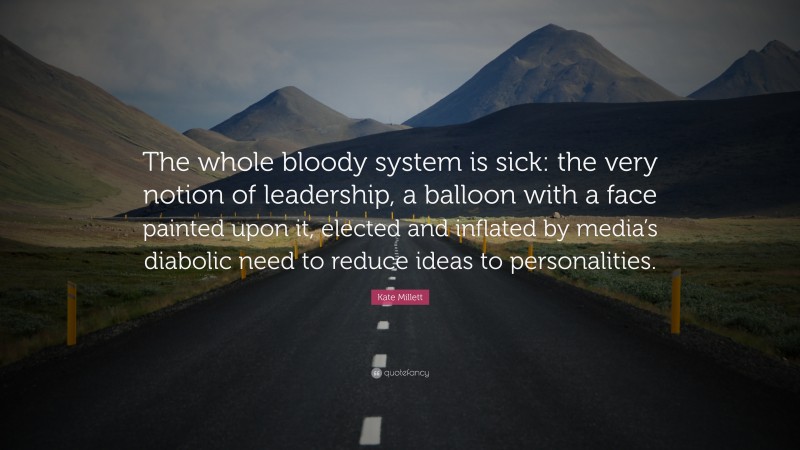 Kate Millett Quote: “The whole bloody system is sick: the very notion of leadership, a balloon with a face painted upon it, elected and inflated by media’s diabolic need to reduce ideas to personalities.”