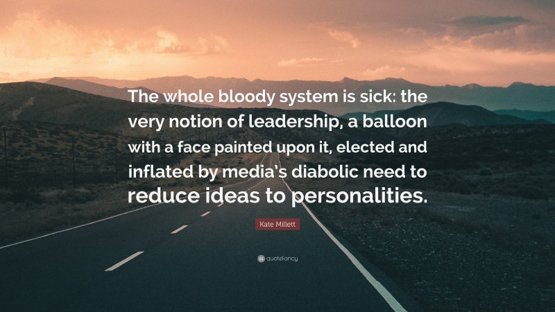 Kate Millett Quote: “The whole bloody system is sick: the very notion of leadership, a balloon with a face painted upon it, elected and inflated by media’s diabolic need to reduce ideas to personalities.”