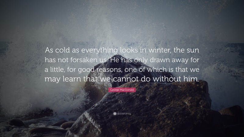 George MacDonald Quote: “As cold as everything looks in winter, the sun has not forsaken us. He has only drawn away for a little, for good reasons, one of which is that we may learn that we cannot do without him.”