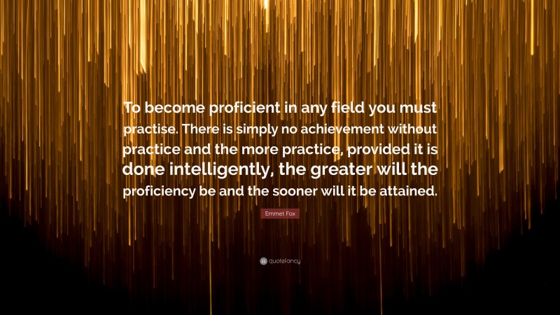 Emmet Fox Quote: “To become proficient in any field you must practise. There is simply no achievement without practice and the more practice, provided it is done intelligently, the greater will the proficiency be and the sooner will it be attained.”