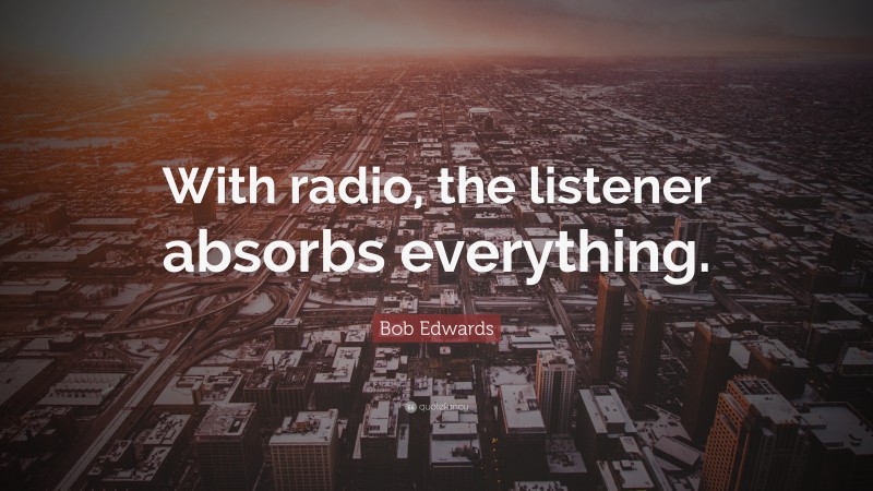 Bob Edwards Quote: “With radio, the listener absorbs everything.”