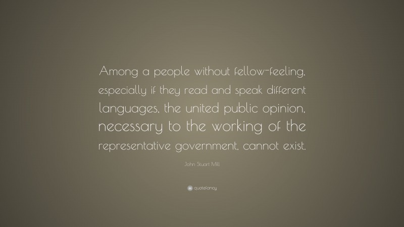 John Stuart Mill Quote: “Among a people without fellow-feeling, especially if they read and speak different languages, the united public opinion, necessary to the working of the representative government, cannot exist.”
