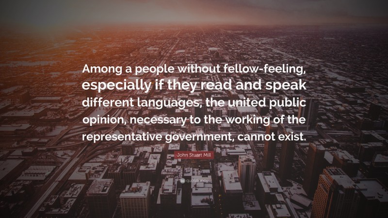 John Stuart Mill Quote: “Among a people without fellow-feeling, especially if they read and speak different languages, the united public opinion, necessary to the working of the representative government, cannot exist.”